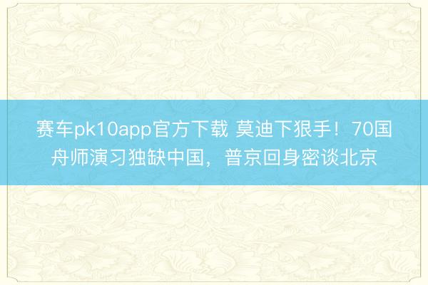 赛车pk10app官方下载 莫迪下狠手!70国舟师演习独缺中国,普京回身密谈北京