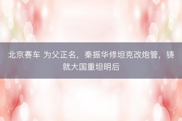 北京赛车 为父正名，秦振华修坦克改炮管，铸就大国重坦明后