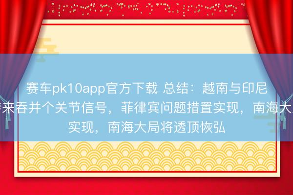 赛车pk10app官方下载 总结：越南与印尼双双给中国传来吞并个关节信号，菲律宾问题措置实现，南海大局将透顶恢弘