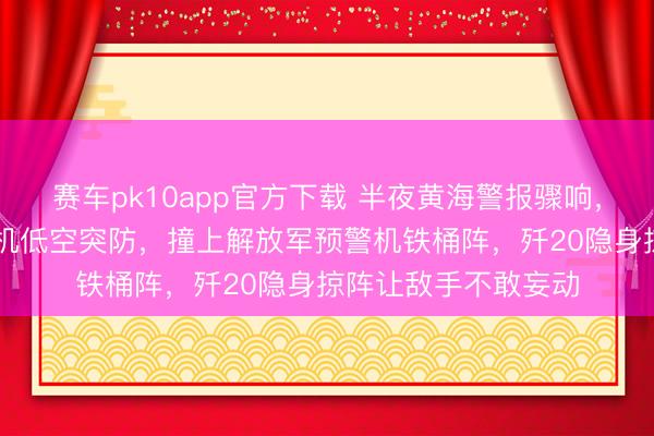 赛车pk10app官方下载 半夜黄海警报骤响，好意思军10多架战机低空突防，撞上解放军预警机铁桶阵，歼20隐身掠阵让敌手不敢妄动
