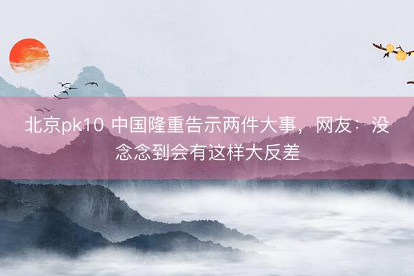北京pk10 中国隆重告示两件大事，网友：没念念到会有这样大反差