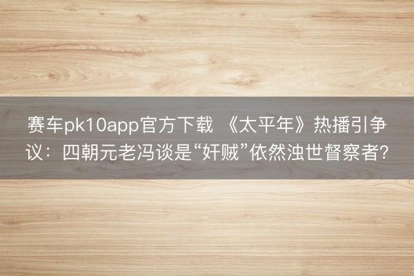 赛车pk10app官方下载 《太平年》热播引争议:四朝元老冯谈是“奸贼”依然浊世督察者?