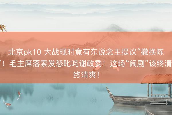 北京pk10 大战现时竟有东说念主提议“撤换陈赓”！毛主席落索发怒叱咤谢政委：这场“闹剧”该终清爽！