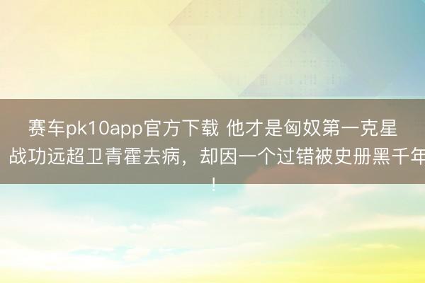 赛车pk10app官方下载 他才是匈奴第一克星，战功远超卫青霍去病，却因一个过错被史册黑千年！