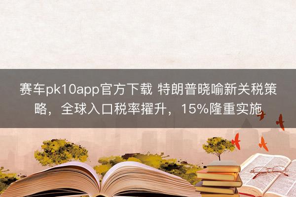 赛车pk10app官方下载 特朗普晓喻新关税策略,全球入口税率擢升,15%隆重实施