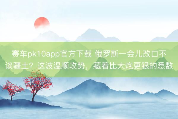 赛车pk10app官方下载 俄罗斯一会儿改口不谈疆土?这波温顺攻势,藏着比大炮更狠的悉数