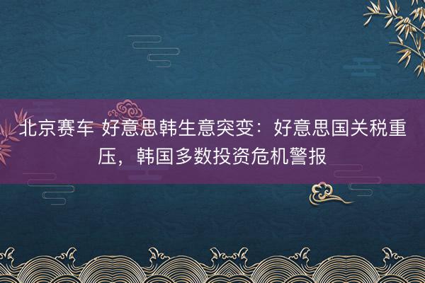 北京赛车 好意思韩生意突变：好意思国关税重压，韩国多数投资危机警报
