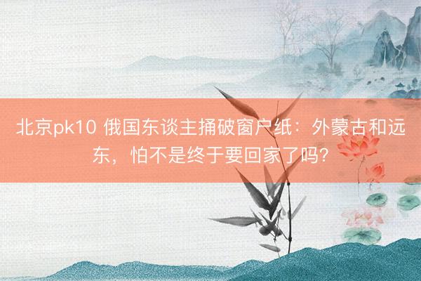 北京pk10 俄国东谈主捅破窗户纸：外蒙古和远东，怕不是终于要回家了吗？