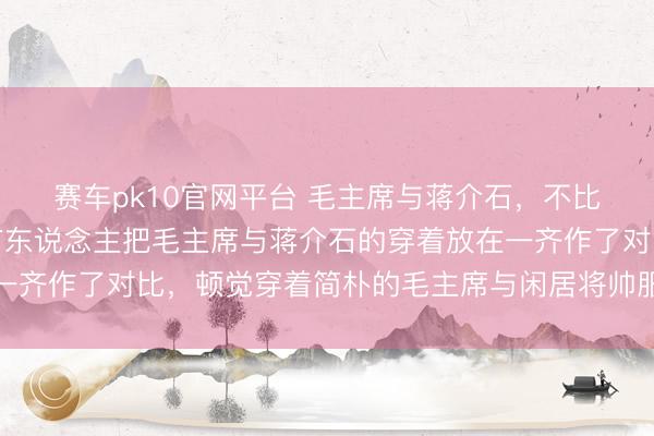 赛车pk10官网平台 毛主席与蒋介石,不比不知说念在网上看到有东说念主把毛主席与蒋介石的穿着放在一齐作了对比,顿觉穿着简朴的毛主席与闲居将帅服加身的蒋介石