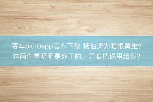 赛车pk10app官方下载 杨伯涛为啥恨黄维?这两件事明明是你干的,凭啥把锅甩给我?