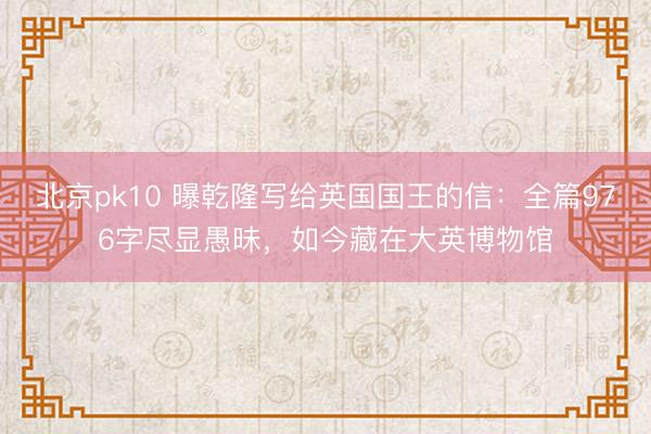 北京pk10 曝乾隆写给英国国王的信：全篇976字尽显愚昧，如今藏在大英博物馆