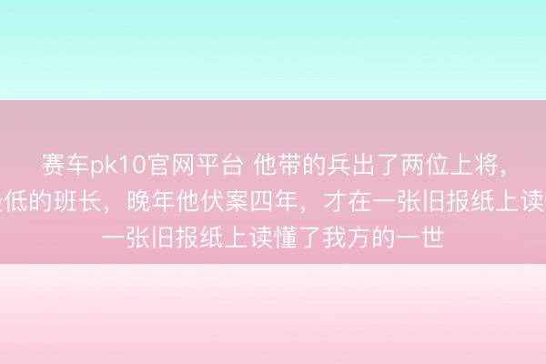 赛车pk10官网平台 他带的兵出了两位上将,我方却是军衔最低的班长,晚年他伏案四年,才在一张旧报纸上读懂了我方的一世