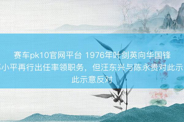 赛车pk10官网平台 1976年叶剑英向华国锋建议邓小平再行出任率领职务，但汪东兴与陈永贵对此示意反对