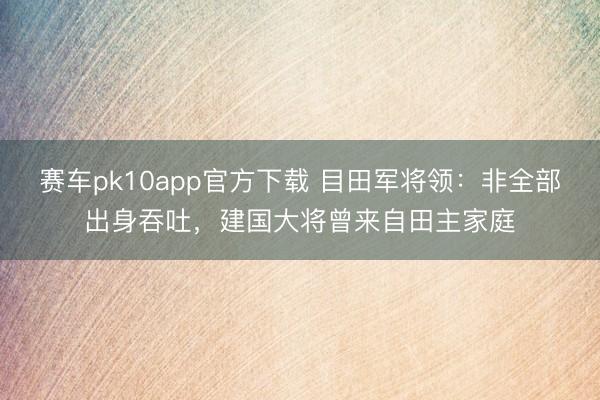 赛车pk10app官方下载 目田军将领：非全部出身吞吐，建国大将曾来自田主家庭