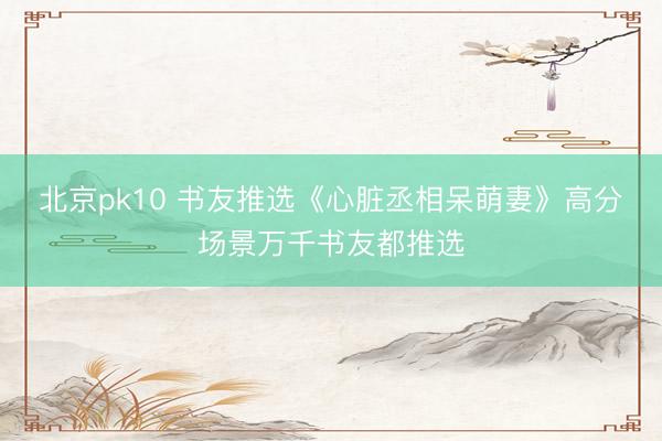 北京pk10 书友推选《心脏丞相呆萌妻》高分场景万千书友都推选