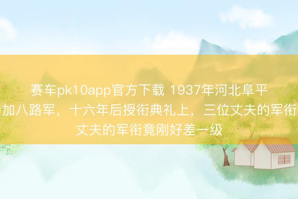 赛车pk10app官方下载 1937年河北阜平三姐妹先后参加八路军，十六年后授衔典礼上，三位丈夫的军衔竟刚好差一级