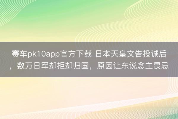 赛车pk10app官方下载 日本天皇文告投诚后，数万日军却拒却归国，原因让东说念主畏忌