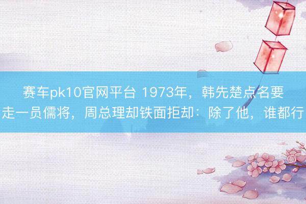 赛车pk10官网平台 1973年,韩先楚点名要走一员儒将,周总理却铁面拒却:除了他,谁都行