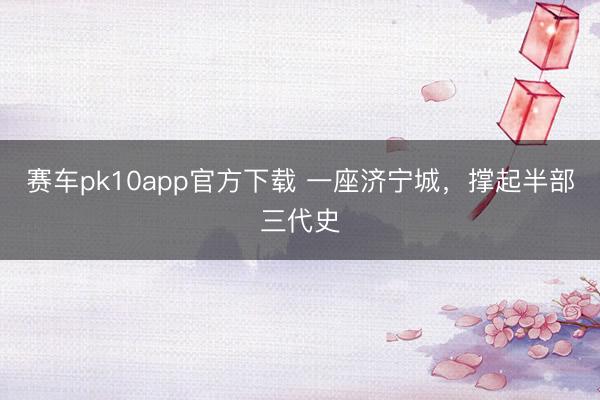 赛车pk10app官方下载 一座济宁城,撑起半部三代史