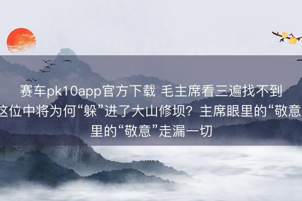 赛车pk10app官方下载 毛主席看三遍找不到周骏鸣：这位中将为何“躲”进了大山修坝？主席眼里的“敬意”走漏一切