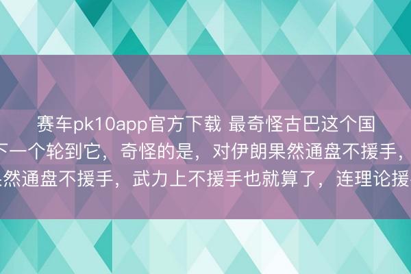 赛车pk10app官方下载 最奇怪古巴这个国度,明知谈伊朗完结,下一个轮到它,奇怪的是,对伊朗果然通盘不援手,武力上不援手也就算了,连理论援手也莫得