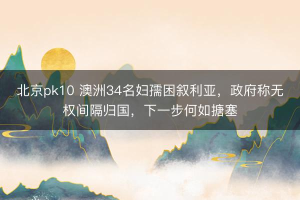 北京pk10 澳洲34名妇孺困叙利亚,政府称无权间隔归国,下一步何如搪塞