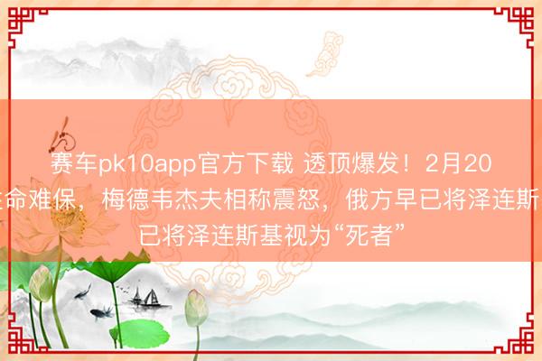 赛车pk10app官方下载 透顶爆发!2月20日,再运用性命难保,梅德韦杰夫相称震怒,俄方早已将泽连斯基视为“死者”