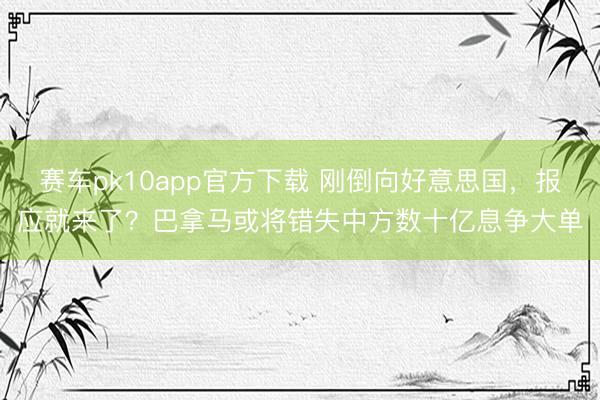 赛车pk10app官方下载 刚倒向好意思国,报应就来了?巴拿马或将错失中方数十亿息争大单