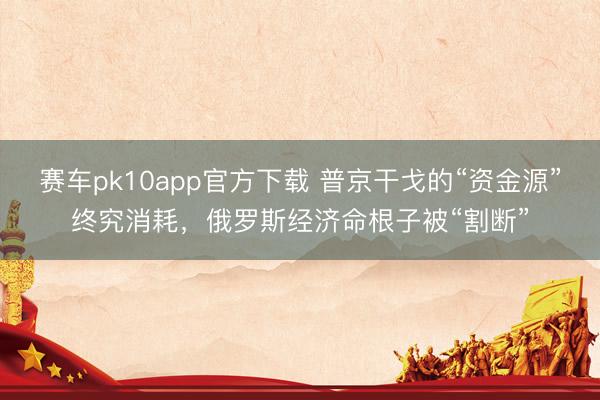 赛车pk10app官方下载 普京干戈的“资金源”终究消耗，俄罗斯经济命根子被“割断”