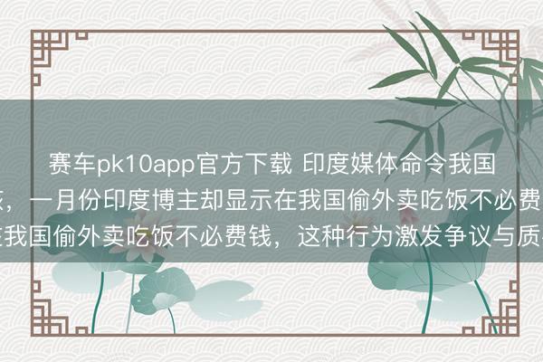 赛车pk10app官方下载 印度媒体命令我国放宽对印度入境经历审核,一月份印度博主却显示在我国偷外卖吃饭不必费钱,这种行为激发争议与质疑