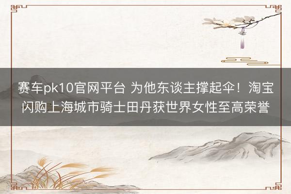 赛车pk10官网平台 为他东谈主撑起伞!淘宝闪购上海城市骑士田丹获世界女性至高荣誉