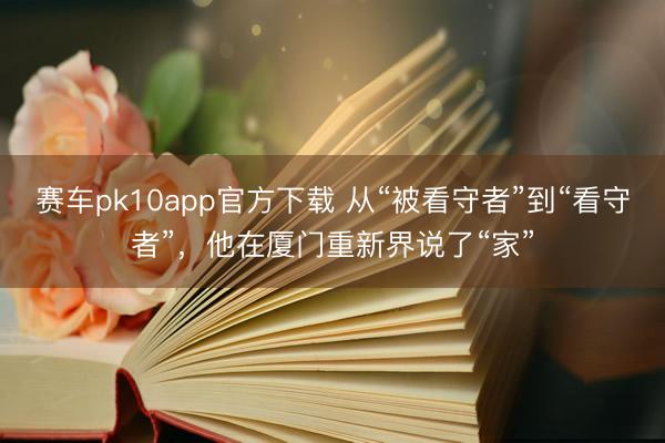 赛车pk10app官方下载 从“被看守者”到“看守者”,他在厦门重新界说了“家”