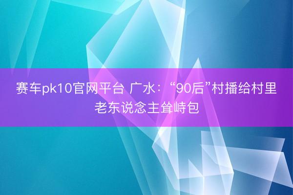 赛车pk10官网平台 广水：“90后”村播给村里老东说念主耸峙包