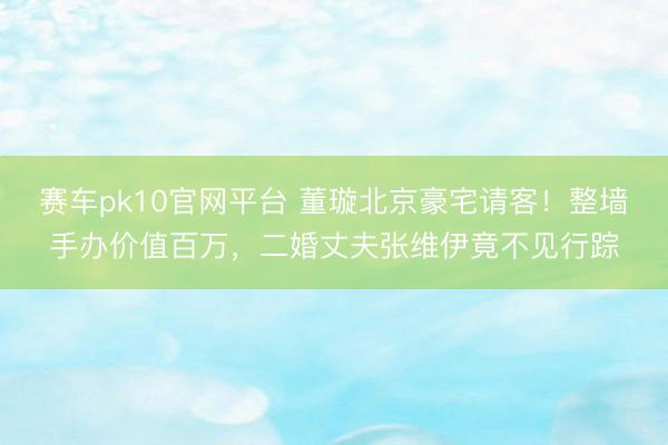赛车pk10官网平台 董璇北京豪宅请客！整墙手办价值百万，二婚丈夫张维伊竟不见行踪
