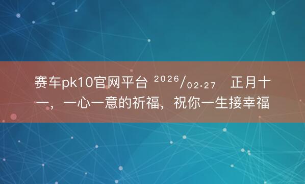 赛车pk10官网平台 ²⁰²⁶/₀₂.₂₇ᵕ正月十一，一心一意的祈福，祝你一生接幸福