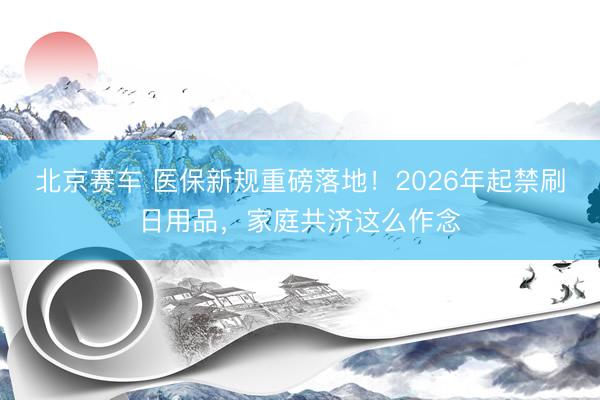 北京赛车 医保新规重磅落地！2026年起禁刷日用品，家庭共济这么作念