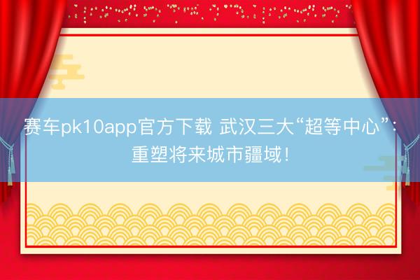 赛车pk10app官方下载 武汉三大“超等中心”：重塑将来城市疆域！