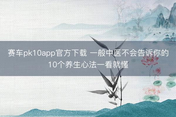 赛车pk10app官方下载 一般中医不会告诉你的10个养生心法一看就懂
