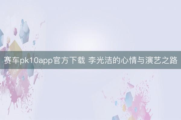 赛车pk10app官方下载 李光洁的心情与演艺之路