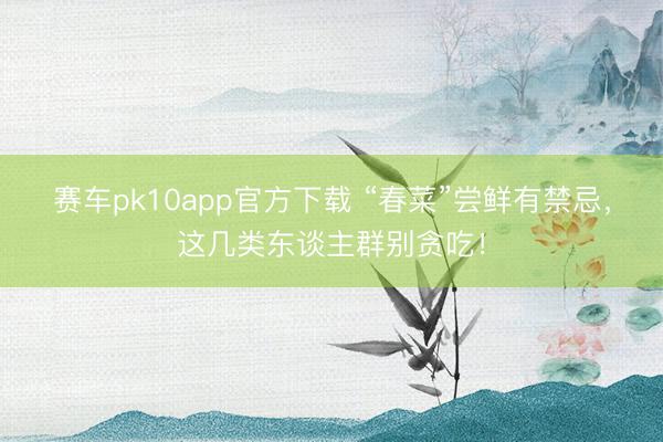赛车pk10app官方下载 “春菜”尝鲜有禁忌，这几类东谈主群别贪吃！