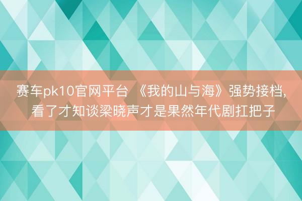 赛车pk10官网平台 《我的山与海》强势接档， 看了才知谈梁晓声才是果然年代剧扛把子